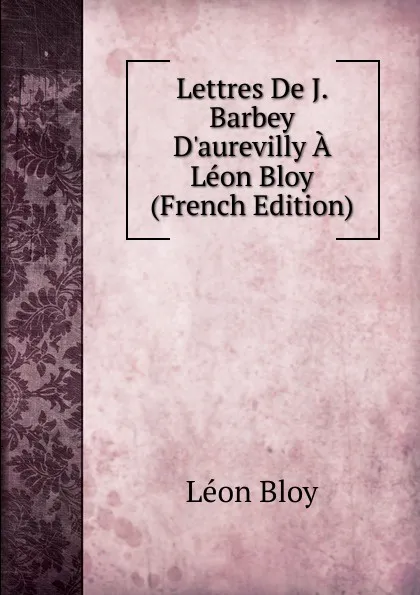 Обложка книги Lettres De J. Barbey D.aurevilly A Leon Bloy (French Edition), Léon Bloy