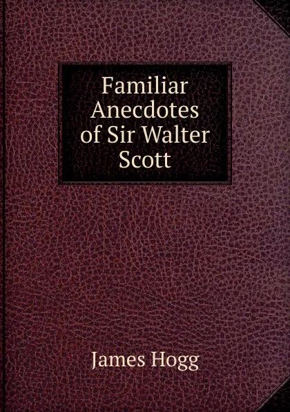 Обложка книги Familiar Anecdotes of Sir Walter Scott, Hogg James