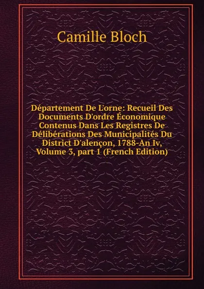 Обложка книги Departement De L.orne: Recueil Des Documents D.ordre Economique Contenus Dans Les Registres De Deliberations Des Municipalites Du District D.alencon, 1788-An Iv, Volume 3,.part 1 (French Edition), Camille Bloch