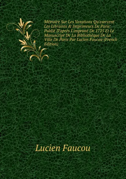 Обложка книги Memoire Sur Les Vexations Qu.exercent Les Libraires . Imprimeurs De Paris: Publie D.apres L.imprime De 1725 Et Le Manuscript De La Bibliotheque De La Ville De Paris Par Lucien Faucou (French Edition), Lucien Faucou