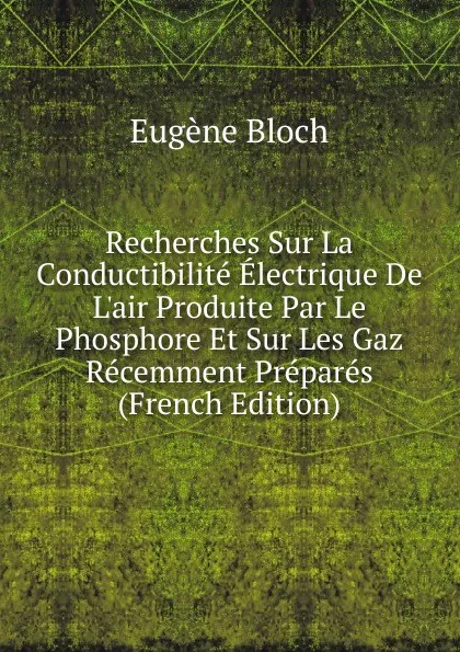 Обложка книги Recherches Sur La Conductibilite Electrique De L.air Produite Par Le Phosphore Et Sur Les Gaz Recemment Prepares (French Edition), Eugène Bloch