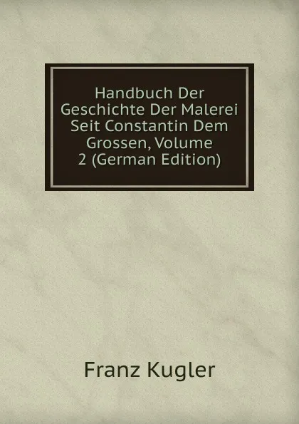 Обложка книги Handbuch Der Geschichte Der Malerei Seit Constantin Dem Grossen, Volume 2 (German Edition), Franz Kugler