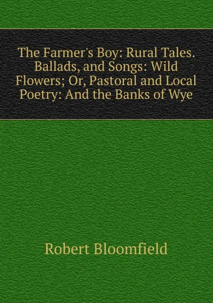 Обложка книги The Farmer.s Boy: Rural Tales. Ballads, and Songs: Wild Flowers; Or, Pastoral and Local Poetry: And the Banks of Wye, Robert Bloomfield