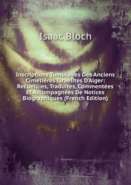 Обложка книги Inscriptions Tumulaires Des Anciens Cimetieres Israelites D.Alger: Recueillies, Traduites, Commentees Et Accompagnees De Notices Biographiques (French Edition), Isaac Bloch