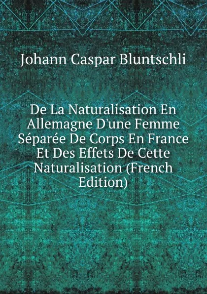 Обложка книги De La Naturalisation En Allemagne D.une Femme Separee De Corps En France Et Des Effets De Cette Naturalisation (French Edition), Johann Caspar Bluntschli