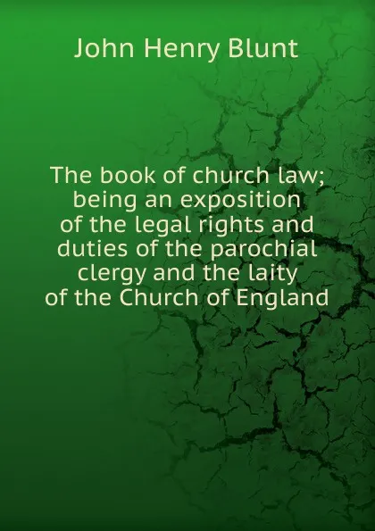 Обложка книги The book of church law; being an exposition of the legal rights and duties of the parochial clergy and the laity of the Church of England, John Henry Blunt