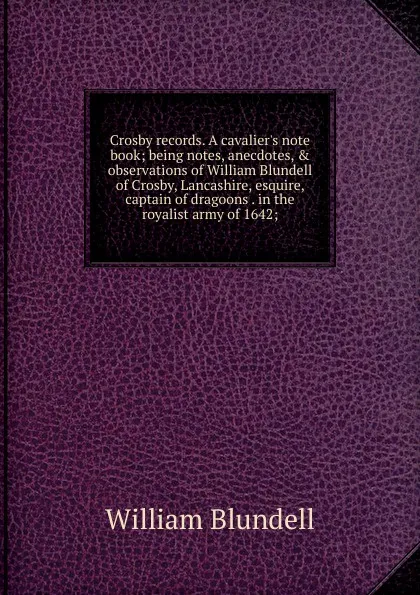 Обложка книги Crosby records. A cavalier.s note book; being notes, anecdotes, . observations of William Blundell of Crosby, Lancashire, esquire, captain of dragoons . in the royalist army of 1642;, William Blundell