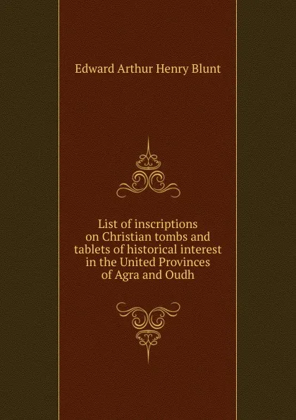 Обложка книги List of inscriptions on Christian tombs and tablets of historical interest in the United Provinces of Agra and Oudh, Edward Arthur Henry Blunt