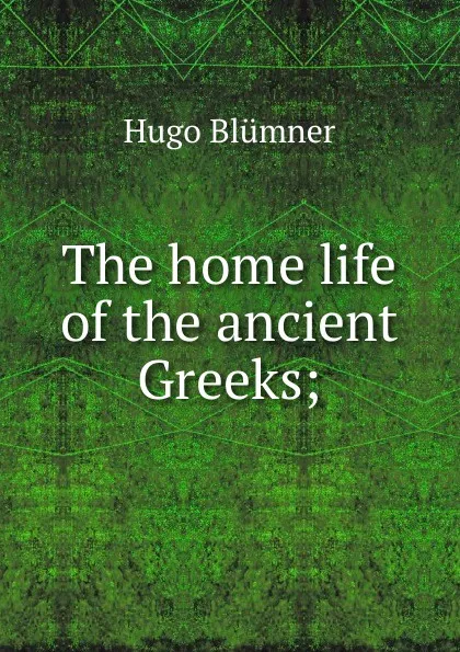 Обложка книги The home life of the ancient Greeks;, Hugo Blümner