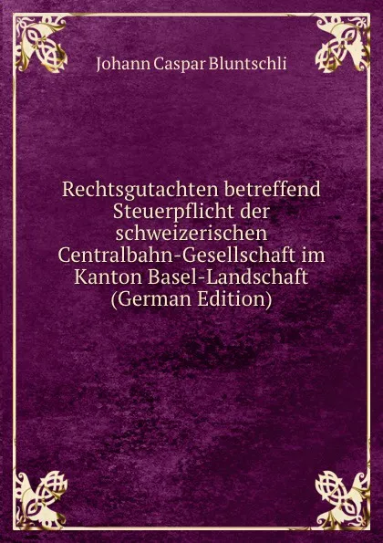 Обложка книги Rechtsgutachten betreffend Steuerpflicht der schweizerischen Centralbahn-Gesellschaft im Kanton Basel-Landschaft (German Edition), Johann Caspar Bluntschli