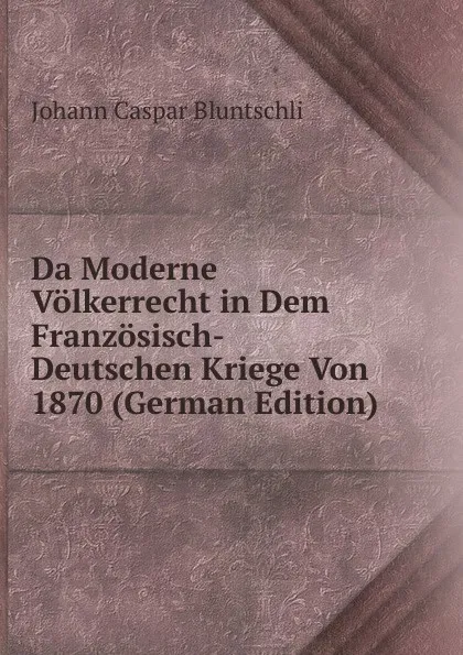 Обложка книги Da Moderne Volkerrecht in Dem Franzosisch-Deutschen Kriege Von 1870 (German Edition), Johann Caspar Bluntschli