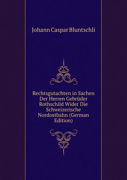 Обложка книги Rechtsgutachten in Sachen Der Herren Gebruder Rothschild Wider Die Schweizerische Nordostbahn (German Edition), Johann Caspar Bluntschli