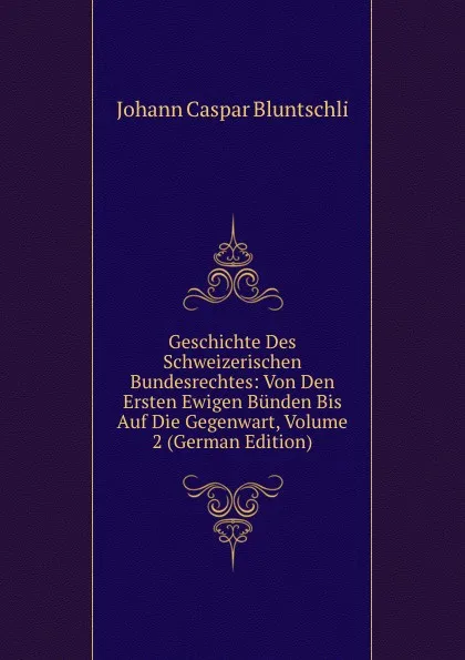 Обложка книги Geschichte Des Schweizerischen Bundesrechtes: Von Den Ersten Ewigen Bunden Bis Auf Die Gegenwart, Volume 2 (German Edition), Johann Caspar Bluntschli