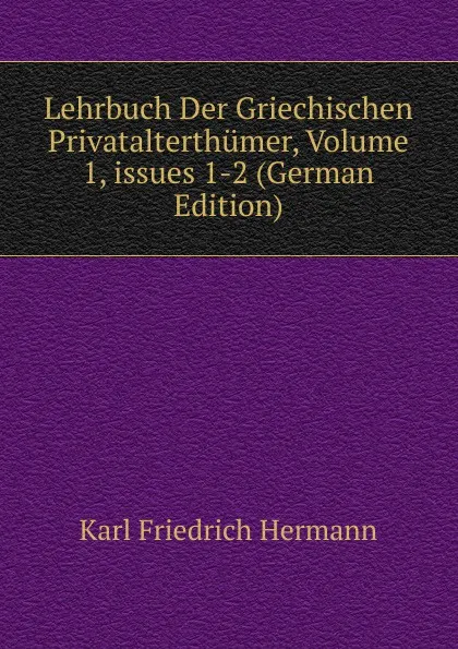 Обложка книги Lehrbuch Der Griechischen Privatalterthumer, Volume 1,.issues 1-2 (German Edition), Hermann Karl Friedrich