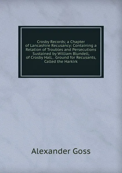 Обложка книги Crosby Records; a Chapter of Lancashire Recusancy: Containing a Relation of Troubles and Persecutions Sustained by William Blundell, of Crosby Hall, . Ground for Recusants, Called the Harkirk, Alexander Goss