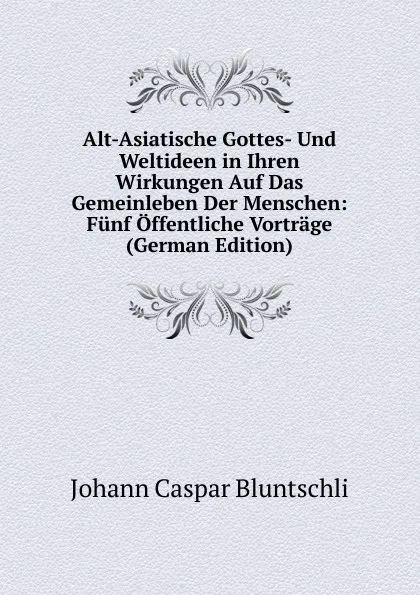 Обложка книги Alt-Asiatische Gottes- Und Weltideen in Ihren Wirkungen Auf Das Gemeinleben Der Menschen: Funf Offentliche Vortrage (German Edition), Johann Caspar Bluntschli