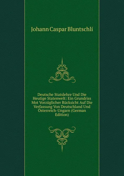 Обложка книги Deutsche Statslehre Und Die Heutige Statenwelt: Ein Grundriss Mot Vorzuglicher Rucksicht Auf Die Verfassung Von Deutschland Und Osterreich-Ungarn (German Edition), Johann Caspar Bluntschli