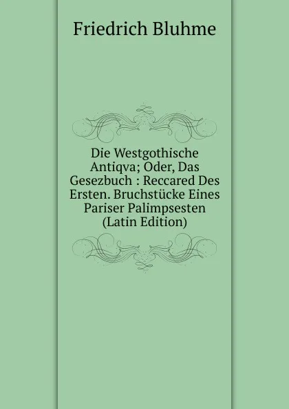 Обложка книги Die Westgothische Antiqva; Oder, Das Gesezbuch : Reccared Des Ersten. Bruchstucke Eines Pariser Palimpsesten (Latin Edition), Friedrich Bluhme