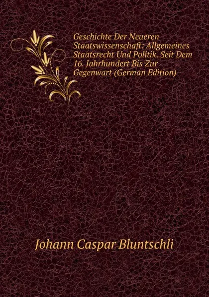 Обложка книги Geschichte Der Neueren Staatswissenschaft: Allgemeines Staatsrecht Und Politik. Seit Dem 16. Jahrhundert Bis Zur Gegenwart (German Edition), Johann Caspar Bluntschli