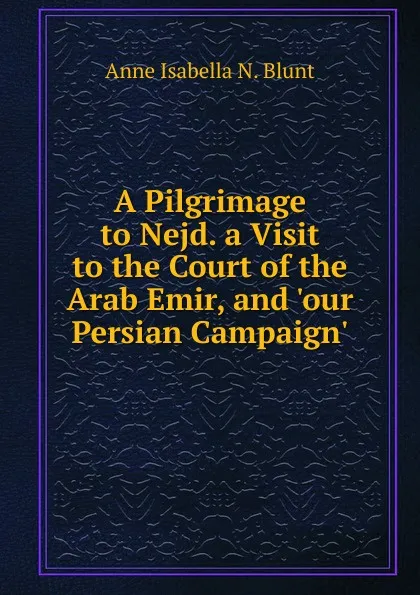 Обложка книги A Pilgrimage to Nejd. a Visit to the Court of the Arab Emir, and .our Persian Campaign.., Anne Isabella N. Blunt