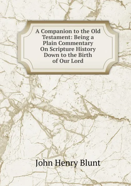 Обложка книги A Companion to the Old Testament: Being a Plain Commentary On Scripture History Down to the Birth of Our Lord, John Henry Blunt