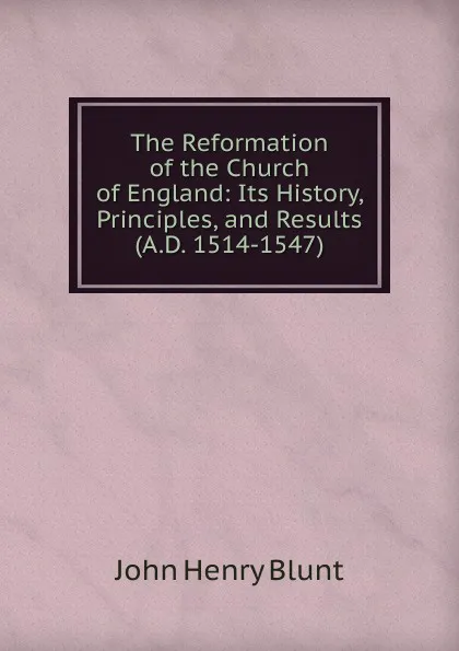 Обложка книги The Reformation of the Church of England: Its History, Principles, and Results (A.D. 1514-1547), John Henry Blunt