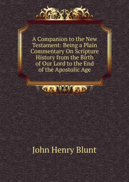 Обложка книги A Companion to the New Testament: Being a Plain Commentary On Scripture History from the Birth of Our Lord to the End of the Apostolic Age, John Henry Blunt