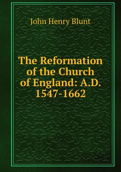 Обложка книги The Reformation of the Church of England: A.D. 1547-1662, John Henry Blunt