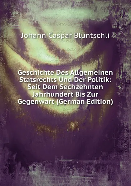 Обложка книги Geschichte Des Allgemeinen Statsrechts Und Der Politik: Seit Dem Sechzehnten Jahrhundert Bis Zur Gegenwart (German Edition), Johann Caspar Bluntschli