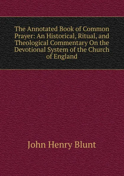 Обложка книги The Annotated Book of Common Prayer: An Historical, Ritual, and Theological Commentary On the Devotional System of the Church of England, John Henry Blunt