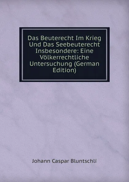 Обложка книги Das Beuterecht Im Krieg Und Das Seebeuterecht Insbesondere: Eine Volkerrechtliche Untersuchung (German Edition), Johann Caspar Bluntschli