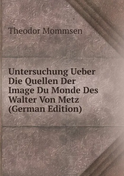 Обложка книги Untersuchung Ueber Die Quellen Der Image Du Monde Des Walter Von Metz (German Edition), Théodor Mommsen