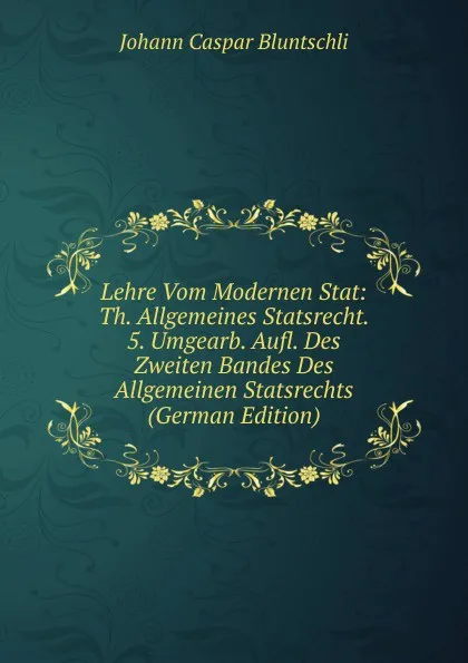 Обложка книги Lehre Vom Modernen Stat: Th. Allgemeines Statsrecht. 5. Umgearb. Aufl. Des Zweiten Bandes Des Allgemeinen Statsrechts (German Edition), Johann Caspar Bluntschli