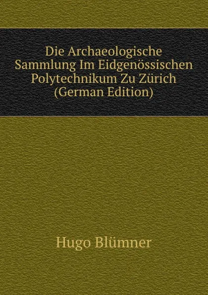 Обложка книги Die Archaeologische Sammlung Im Eidgenossischen Polytechnikum Zu Zurich (German Edition), Hugo Blümner