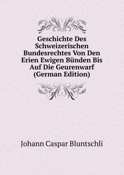 Обложка книги Geschichte Des Schweizerischen Bundesrechtes Von Den Erien Ewigen Bunden Bis Auf Die Geurenwarf (German Edition), Johann Caspar Bluntschli