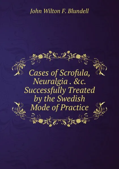 Обложка книги Cases of Scrofula, Neuralgia . .c. Successfully Treated by the Swedish Mode of Practice, John Wilton F. Blundell