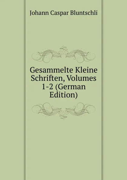 Обложка книги Gesammelte Kleine Schriften, Volumes 1-2 (German Edition), Johann Caspar Bluntschli