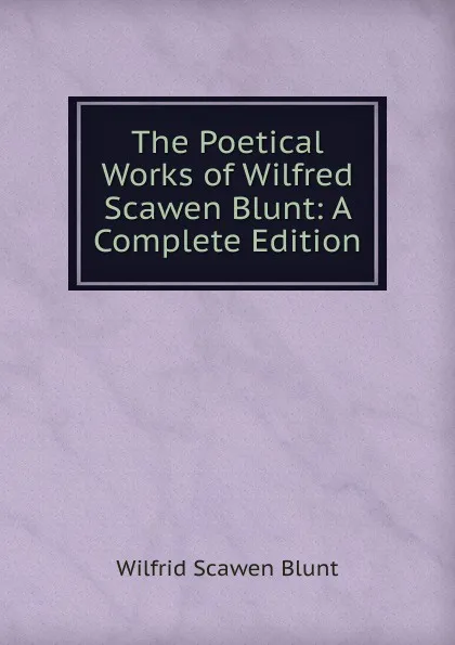 Обложка книги The Poetical Works of Wilfred Scawen Blunt: A Complete Edition, Wilfrid Scawen Blunt