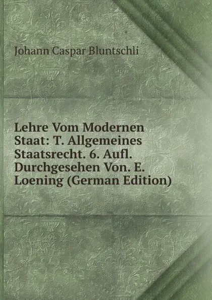 Обложка книги Lehre Vom Modernen Staat: T. Allgemeines Staatsrecht. 6. Aufl. Durchgesehen Von. E. Loening (German Edition), Johann Caspar Bluntschli