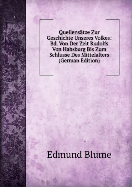 Обложка книги Quellensatze Zur Geschichte Unseres Volkes: Bd. Von Der Zeit Rudolfs Von Habsburg Bis Zum Schlusse Des Mittelalters (German Edition), Edmund Blume