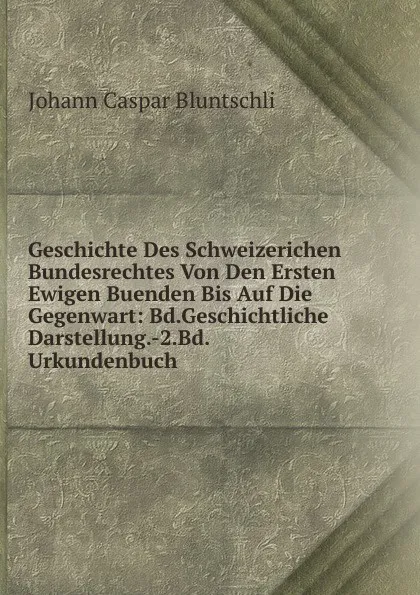 Обложка книги Geschichte Des Schweizerichen Bundesrechtes Von Den Ersten Ewigen Buenden Bis Auf Die Gegenwart: Bd.Geschichtliche Darstellung.-2.Bd.Urkundenbuch, Johann Caspar Bluntschli