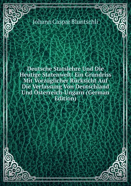 Обложка книги Deutsche Statslehre Und Die Heutige Statenwelt: Ein Grundriss Mit Vorzuglicher Rucksicht Auf Die Verfassung Von Deutschland Und Osterreich-Ungarn (German Edition), Johann Caspar Bluntschli