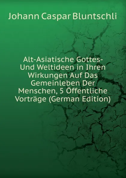 Обложка книги Alt-Asiatische Gottes- Und Weltideen in Ihren Wirkungen Auf Das Gemeinleben Der Menschen, 5 Offentliche Vortrage (German Edition), Johann Caspar Bluntschli