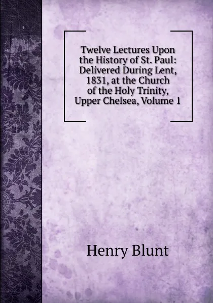 Обложка книги Twelve Lectures Upon the History of St. Paul: Delivered During Lent, 1831, at the Church of the Holy Trinity, Upper Chelsea, Volume 1, Henry Blunt