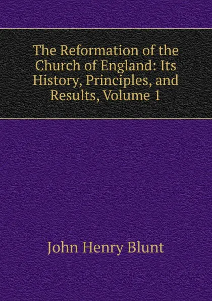 Обложка книги The Reformation of the Church of England: Its History, Principles, and Results, Volume 1, John Henry Blunt