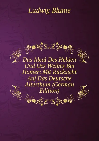 Обложка книги Das Ideal Des Helden Und Des Weibes Bei Homer: Mit Rucksicht Auf Das Deutsche Alterthum (German Edition), Ludwig Blume