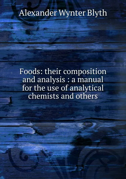 Обложка книги Foods: their composition and analysis : a manual for the use of analytical chemists and others, Alexander Wynter Blyth