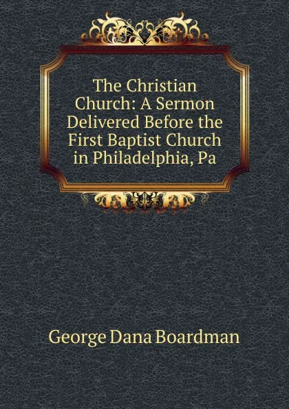 Обложка книги The Christian Church: A Sermon Delivered Before the First Baptist Church in Philadelphia, Pa., George Dana Boardman