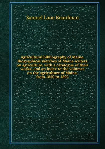 Обложка книги Agricultural bibliography of Maine. Biographical sketches of Maine writers on agriculture, with a catalogue of their works; and an index to the volumes on the agriculture of Maine, from 1850 to 1892, Samuel Lane Boardman