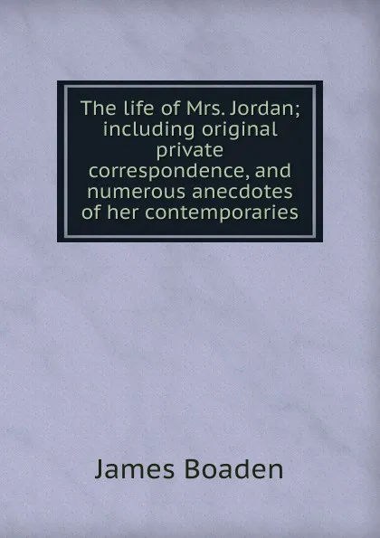 Обложка книги The life of Mrs. Jordan; including original private correspondence, and numerous anecdotes of her contemporaries, James Boaden